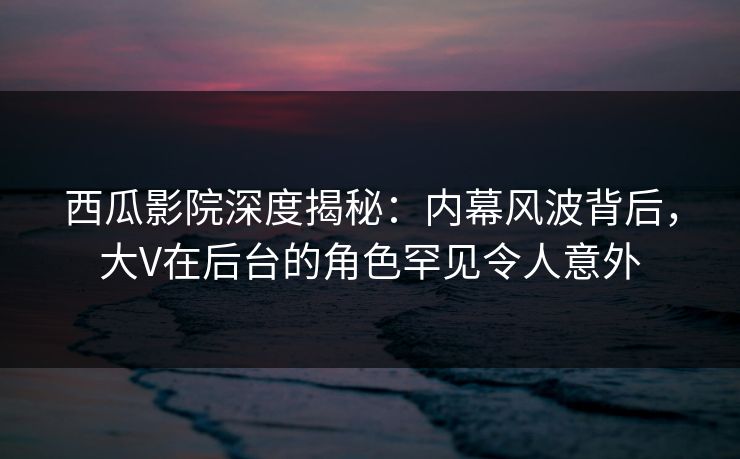 西瓜影院深度揭秘:内幕风波背后,大V在后台的角色罕见令人意外 西瓜影院深度揭秘:内幕风波背后,大V在后台的角色罕见令人意外