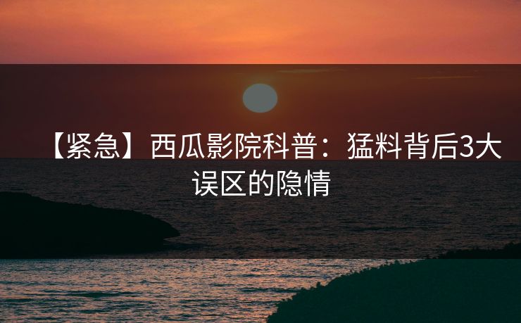 【紧急】西瓜影院科普:猛料背后3大误区的隐情 【紧急】西瓜影院科普:猛料背后3大误区的隐情