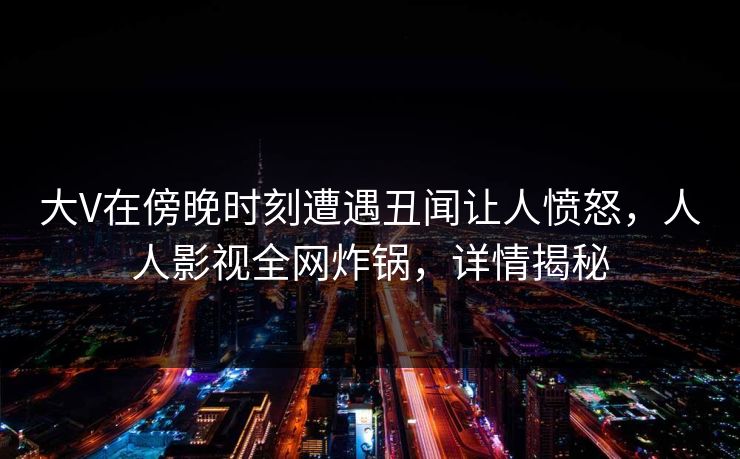 大V在傍晚时刻遭遇丑闻让人愤怒，人人影视全网炸锅，详情揭秘