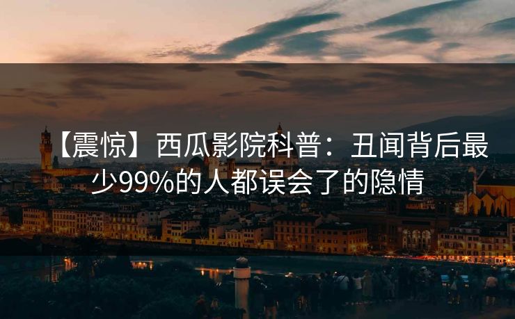 【震惊】西瓜影院科普:丑闻背后最少99%的人都误会了的隐情 【震惊】西瓜影院科普:丑闻背后最少99%的人都误会了的隐情