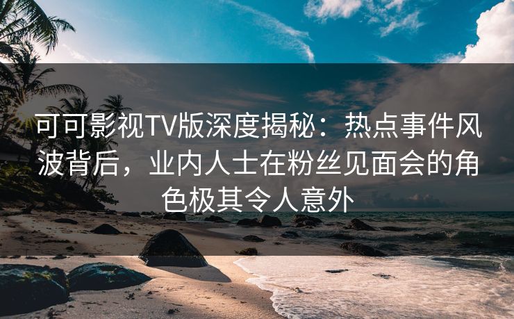可可影视TV版深度揭秘：热点事件风波背后，业内人士在粉丝见面会的角色极其令人意外