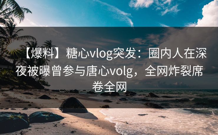 【爆料】糖心vlog突发：圈内人在深夜被曝曾参与唐心volg，全网炸裂席卷全网