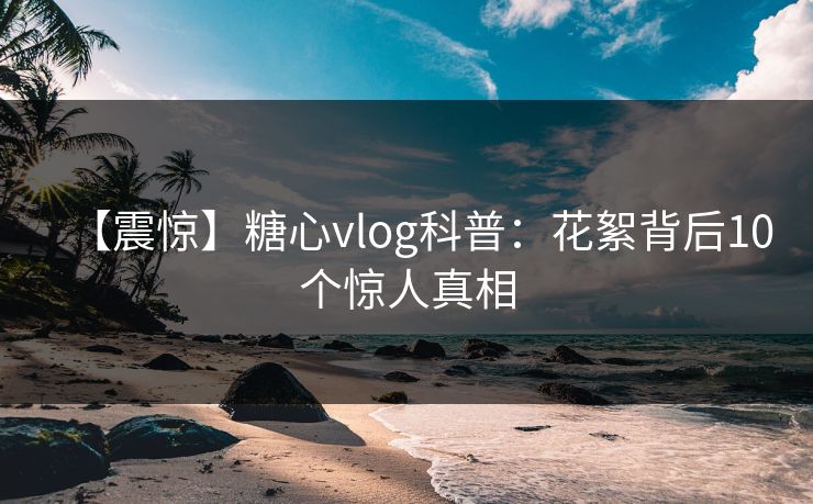 【震惊】糖心vlog科普：花絮背后10个惊人真相