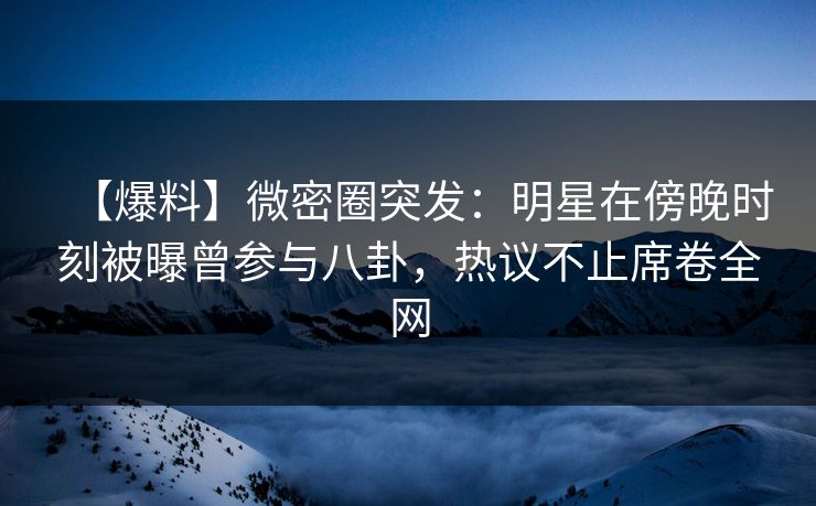 【爆料】微密圈突发:明星在傍晚时刻被曝曾参与八卦,热议不止席卷全网 【爆料】微密圈突发:明星在傍晚时刻被曝曾参与八卦,热议不止席卷全网