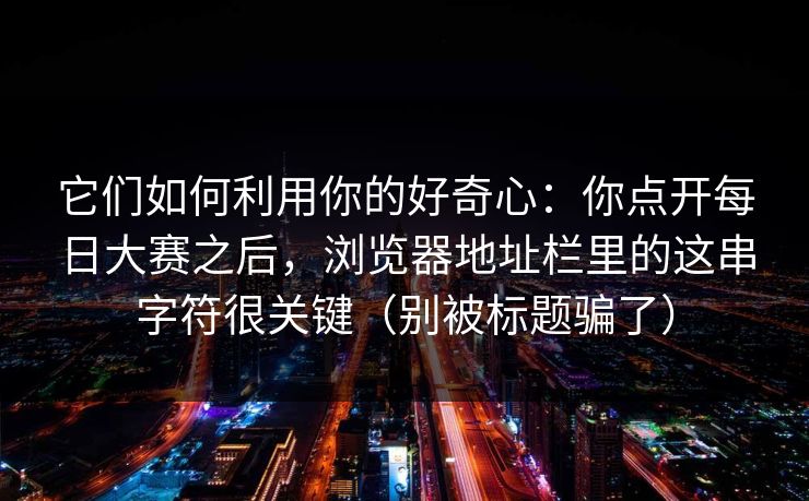 它们如何利用你的好奇心:你点开每日大赛之后,浏览器地址栏里的这串字符很关键(别被标题骗了) 它们如何利用你的好奇心:你点开每日大赛之后,浏览器地址栏里的这串字符很关键(别被标题骗了)