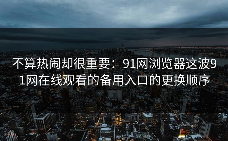 不算热闹却很重要:91网浏览器这波91网在线观看的备用入口的更换顺序 不算热闹却很重要:91网浏览器这波91网在线观看的备用入口的更换顺序
